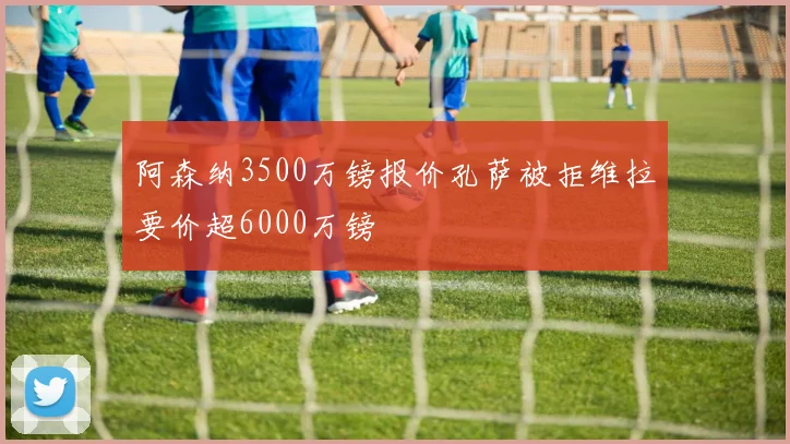 阿森纳3500万镑报价孔萨被拒维拉要价超6000万镑